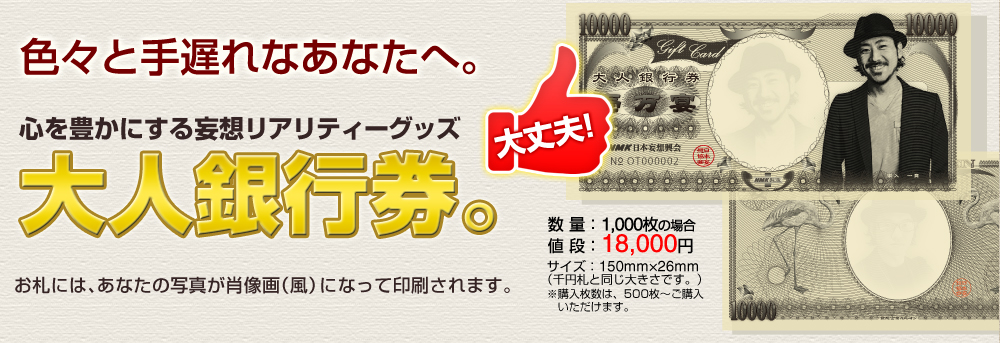 心を豊かにする妄想リアリティーグッズ。大人銀行券。「この1000万円の札束はすべて君のものだ。自由に、好きに使ってくれ！」大金を手にした気分をリアルに疑似体験できる「妄想リアリティーグッズ」。
あれも欲しい、これも欲しい。そんな強欲で、どうしようもない君のために、1000万円の札束を用意しました。しかも、この札束には君の顔写真が肖像画となって印刷されています。歯止めのきかない君の妄想に、更に拍車をかける強力な妄想アイテム。それが大人銀行券です。